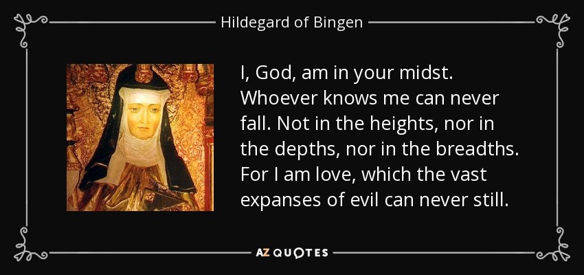 I, God, am in your midst. Whoever knows me can never fall. Not in the heights, nor in the depths, nor in the breadths. For I am love, which the vast expanses of evil can never still. - Hildegard of Bingen