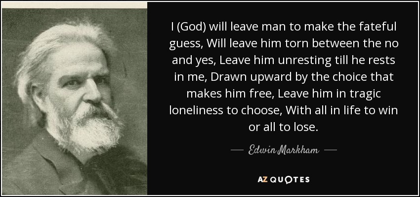 I (God) will leave man to make the fateful guess, Will leave him torn between the no and yes, Leave him unresting till he rests in me, Drawn upward by the choice that makes him free, Leave him in tragic loneliness to choose, With all in life to win or all to lose. - Edwin Markham