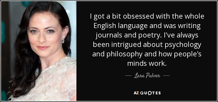 I got a bit obsessed with the whole English language and was writing journals and poetry. I've always been intrigued about psychology and philosophy and how people's minds work. - Lara Pulver