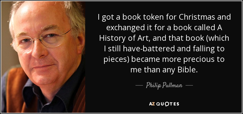 I got a book token for Christmas and exchanged it for a book called A History of Art, and that book (which I still have-battered and falling to pieces) became more precious to me than any Bible. - Philip Pullman