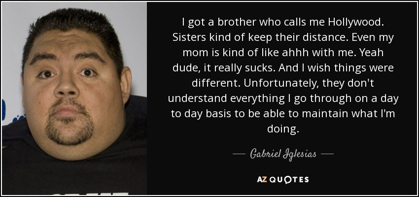 I got a brother who calls me Hollywood. Sisters kind of keep their distance. Even my mom is kind of like ahhh with me. Yeah dude, it really sucks. And I wish things were different. Unfortunately, they don't understand everything I go through on a day to day basis to be able to maintain what I'm doing. - Gabriel Iglesias