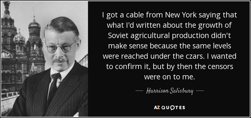 I got a cable from New York saying that what I'd written about the growth of Soviet agricultural production didn't make sense because the same levels were reached under the czars. I wanted to confirm it, but by then the censors were on to me. - Harrison Salisbury