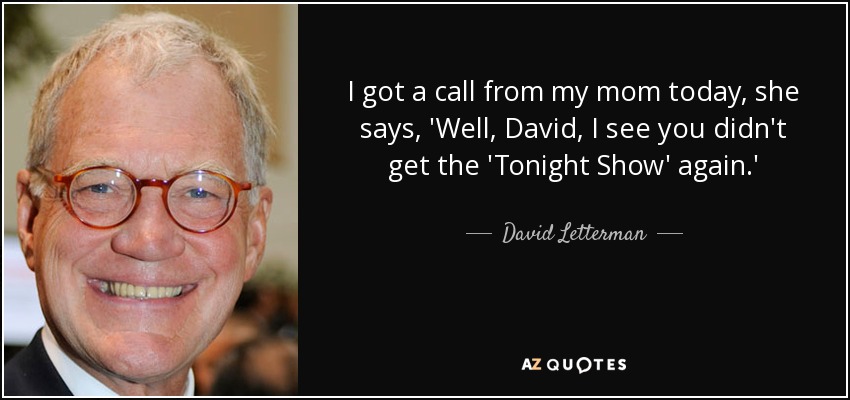 I got a call from my mom today, she says, 'Well, David, I see you didn't get the 'Tonight Show' again.' - David Letterman