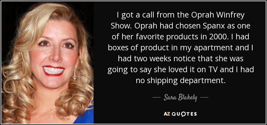 I got a call from the Oprah Winfrey Show. Oprah had chosen Spanx as one of her favorite products in 2000. I had boxes of product in my apartment and I had two weeks notice that she was going to say she loved it on TV and I had no shipping department. - Sara Blakely