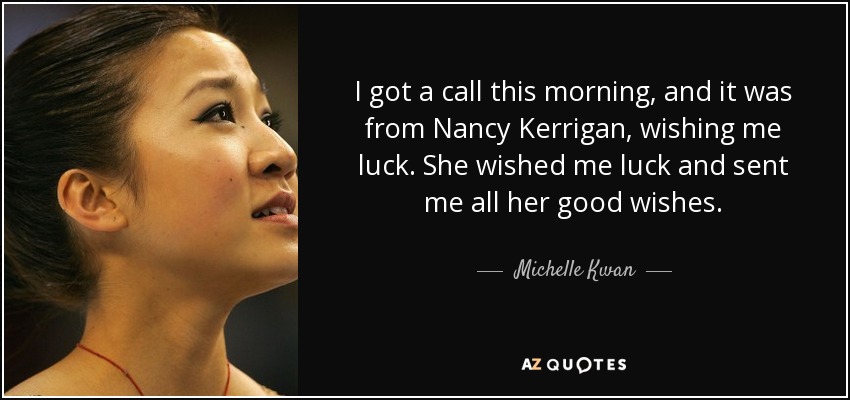 I got a call this morning, and it was from Nancy Kerrigan, wishing me luck. She wished me luck and sent me all her good wishes. - Michelle Kwan