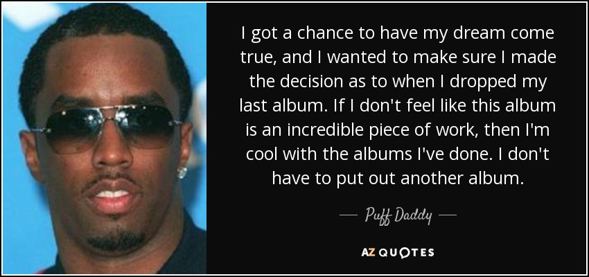I got a chance to have my dream come true, and I wanted to make sure I made the decision as to when I dropped my last album. If I don't feel like this album is an incredible piece of work, then I'm cool with the albums I've done. I don't have to put out another album. - Puff Daddy