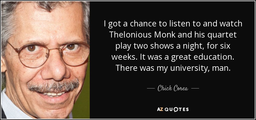 I got a chance to listen to and watch Thelonious Monk and his quartet play two shows a night, for six weeks. It was a great education. There was my university, man. - Chick Corea