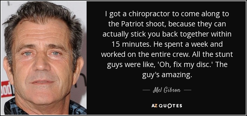 I got a chiropractor to come along to the Patriot shoot, because they can actually stick you back together within 15 minutes. He spent a week and worked on the entire crew. All the stunt guys were like, 'Oh, fix my disc.' The guy's amazing. - Mel Gibson