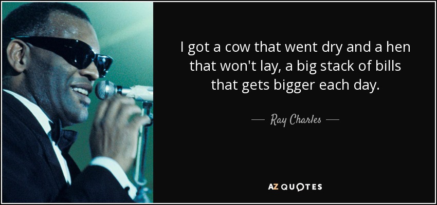 I got a cow that went dry and a hen that won't lay, a big stack of bills that gets bigger each day. - Ray Charles