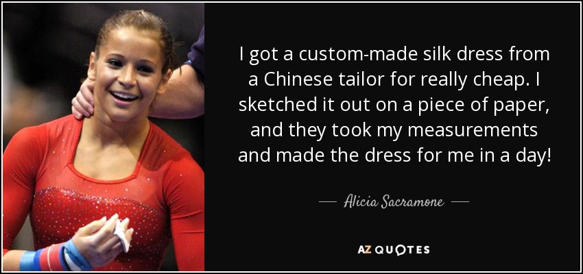 I got a custom-made silk dress from a Chinese tailor for really cheap. I sketched it out on a piece of paper, and they took my measurements and made the dress for me in a day! - Alicia Sacramone