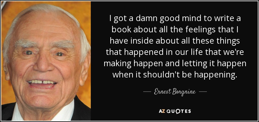 I got a damn good mind to write a book about all the feelings that I have inside about all these things that happened in our life that we're making happen and letting it happen when it shouldn't be happening. - Ernest Borgnine