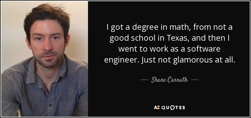 I got a degree in math, from not a good school in Texas, and then I went to work as a software engineer. Just not glamorous at all. - Shane Carruth