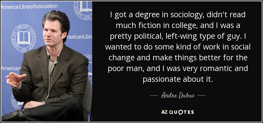 I got a degree in sociology, didn't read much fiction in college, and I was a pretty political, left-wing type of guy. I wanted to do some kind of work in social change and make things better for the poor man, and I was very romantic and passionate about it. - Andre Dubus