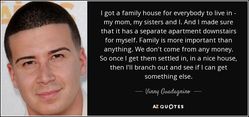 I got a family house for everybody to live in - my mom, my sisters and I. And I made sure that it has a separate apartment downstairs for myself. Family is more important than anything. We don't come from any money. So once I get them settled in, in a nice house, then I'll branch out and see if I can get something else. - Vinny Guadagnino