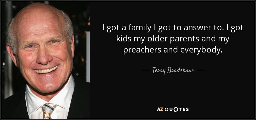 I got a family I got to answer to. I got kids my older parents and my preachers and everybody. - Terry Bradshaw