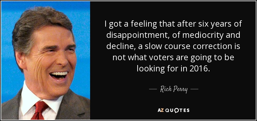 I got a feeling that after six years of disappointment, of mediocrity and decline, a slow course correction is not what voters are going to be looking for in 2016. - Rick Perry