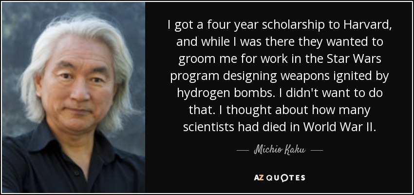 I got a four year scholarship to Harvard, and while I was there they wanted to groom me for work in the Star Wars program designing weapons ignited by hydrogen bombs. I didn't want to do that. I thought about how many scientists had died in World War II. - Michio Kaku