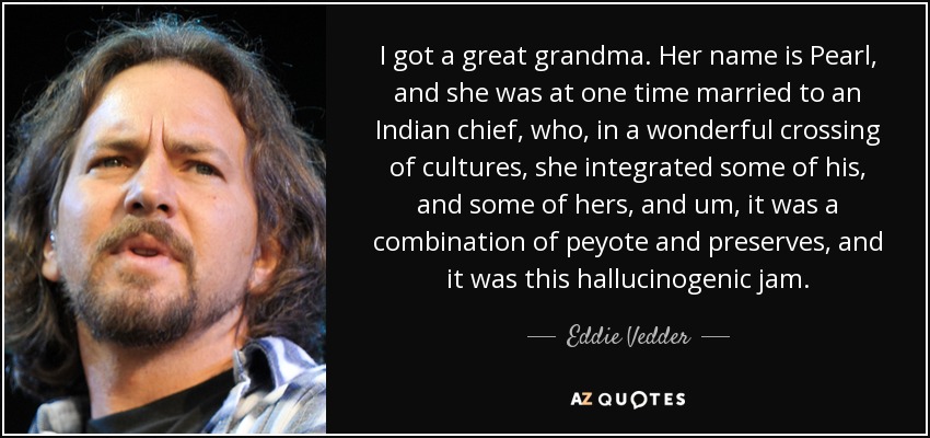I got a great grandma. Her name is Pearl, and she was at one time married to an Indian chief, who, in a wonderful crossing of cultures, she integrated some of his, and some of hers, and um, it was a combination of peyote and preserves, and it was this hallucinogenic jam. - Eddie Vedder