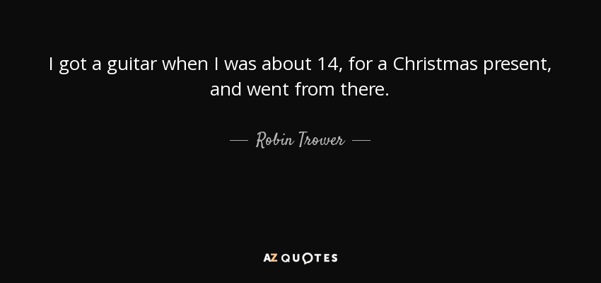 I got a guitar when I was about 14, for a Christmas present, and went from there. - Robin Trower