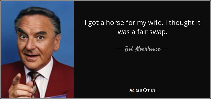 I got a horse for my wife. I thought it was a fair swap. - Bob Monkhouse