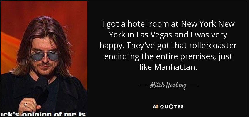 I got a hotel room at New York New York in Las Vegas and I was very happy. They've got that rollercoaster encircling the entire premises, just like Manhattan. - Mitch Hedberg