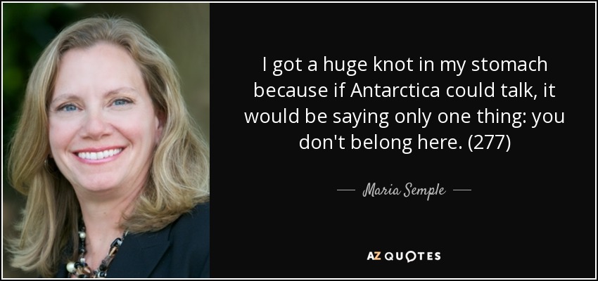 I got a huge knot in my stomach because if Antarctica could talk, it would be saying only one thing: you don't belong here. (277) - Maria Semple