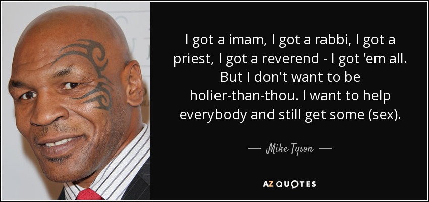 I got a imam, I got a rabbi, I got a priest, I got a reverend - I got 'em all. But I don't want to be holier-than-thou. I want to help everybody and still get some (sex). - Mike Tyson