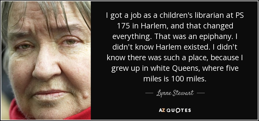 I got a job as a children's librarian at PS 175 in Harlem, and that changed everything. That was an epiphany. I didn't know Harlem existed. I didn't know there was such a place, because I grew up in white Queens, where five miles is 100 miles. - Lynne Stewart