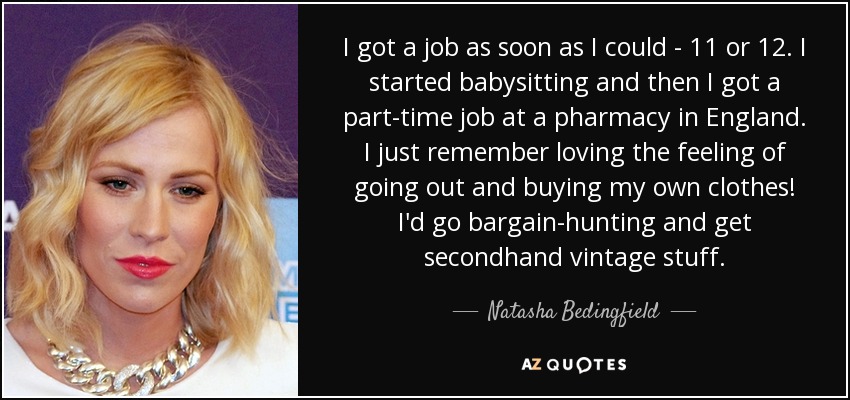 I got a job as soon as I could - 11 or 12. I started babysitting and then I got a part-time job at a pharmacy in England. I just remember loving the feeling of going out and buying my own clothes! I'd go bargain-hunting and get secondhand vintage stuff. - Natasha Bedingfield