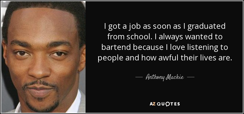 I got a job as soon as I graduated from school. I always wanted to bartend because I love listening to people and how awful their lives are. - Anthony Mackie