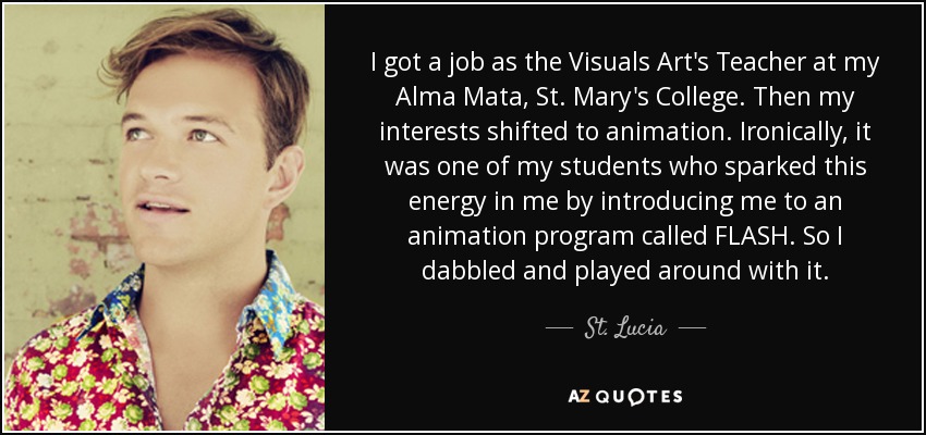I got a job as the Visuals Art's Teacher at my Alma Mata, St. Mary's College. Then my interests shifted to animation. Ironically, it was one of my students who sparked this energy in me by introducing me to an animation program called FLASH. So I dabbled and played around with it. - St. Lucia
