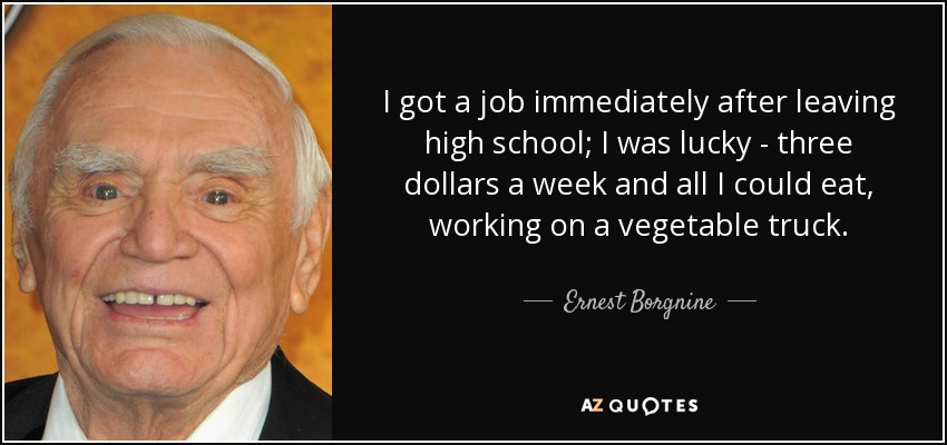 I got a job immediately after leaving high school; I was lucky - three dollars a week and all I could eat, working on a vegetable truck. - Ernest Borgnine