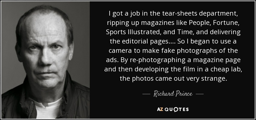 I got a job in the tear-sheets department, ripping up magazines like People, Fortune, Sports Illustrated, and Time, and delivering the editorial pages.... So I began to use a camera to make fake photographs of the ads. By re-photographing a magazine page and then developing the film in a cheap lab, the photos came out very strange. - Richard Prince