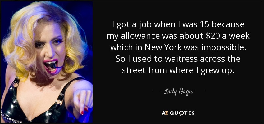 I got a job when I was 15 because my allowance was about $20 a week which in New York was impossible. So I used to waitress across the street from where I grew up. - Lady Gaga