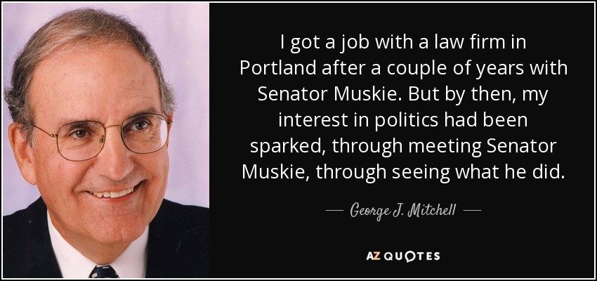 I got a job with a law firm in Portland after a couple of years with Senator Muskie. But by then, my interest in politics had been sparked, through meeting Senator Muskie, through seeing what he did. - George J. Mitchell