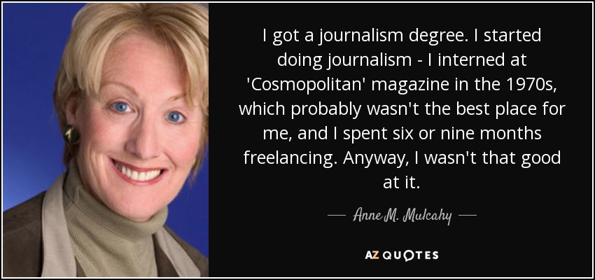 I got a journalism degree. I started doing journalism - I interned at 'Cosmopolitan' magazine in the 1970s, which probably wasn't the best place for me, and I spent six or nine months freelancing. Anyway, I wasn't that good at it. - Anne M. Mulcahy