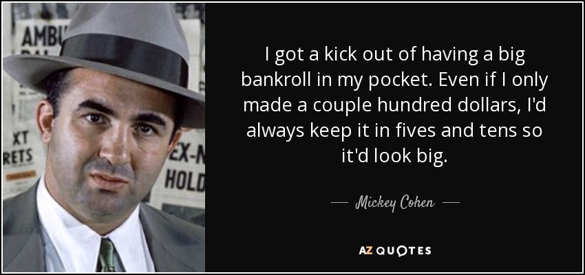 I got a kick out of having a big bankroll in my pocket. Even if I only made a couple hundred dollars, I'd always keep it in fives and tens so it'd look big. - Mickey Cohen