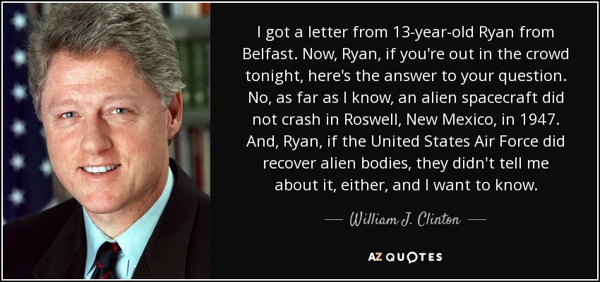 I got a letter from 13-year-old Ryan from Belfast. Now, Ryan, if you're out in the crowd tonight, here's the answer to your question. No, as far as I know, an alien spacecraft did not crash in Roswell, New Mexico, in 1947. And, Ryan, if the United States Air Force did recover alien bodies, they didn't tell me about it, either, and I want to know. - William J. Clinton