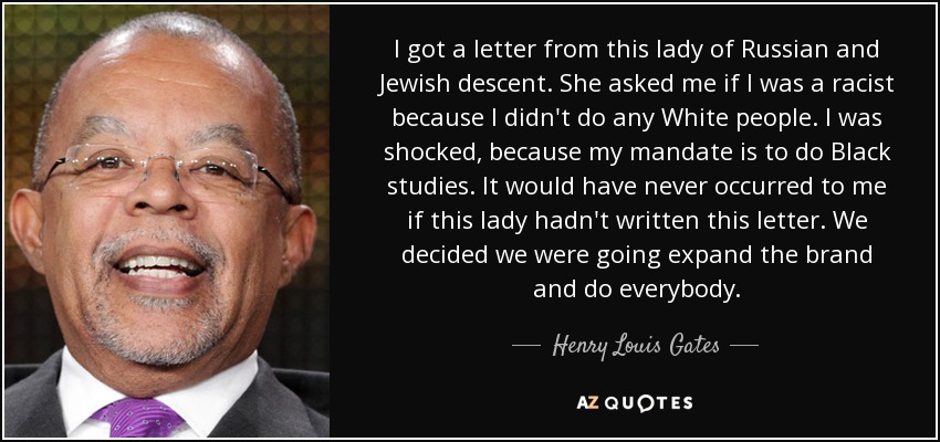I got a letter from this lady of Russian and Jewish descent. She asked me if I was a racist because I didn't do any White people. I was shocked, because my mandate is to do Black studies. It would have never occurred to me if this lady hadn't written this letter. We decided we were going expand the brand and do everybody. - Henry Louis Gates