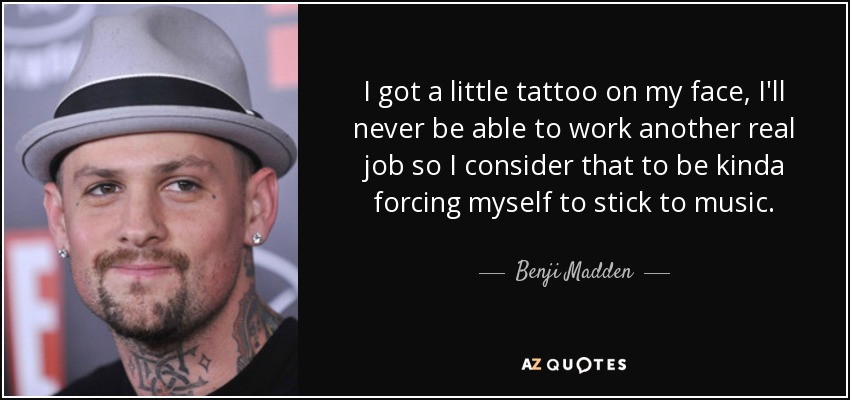 I got a little tattoo on my face, I'll never be able to work another real job so I consider that to be kinda forcing myself to stick to music. - Benji Madden