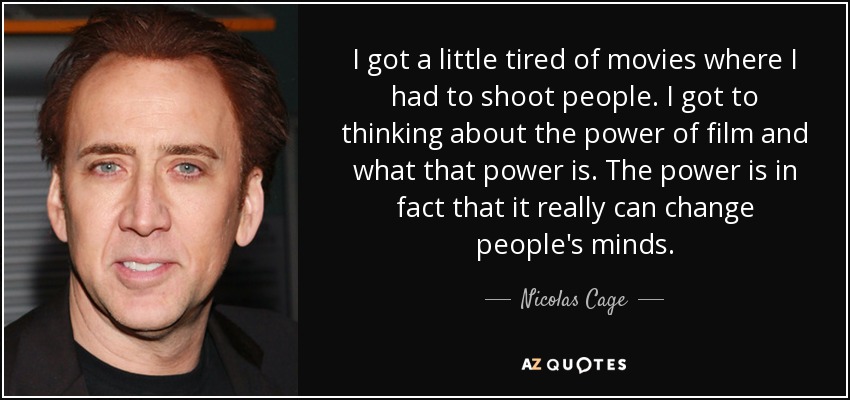 I got a little tired of movies where I had to shoot people. I got to thinking about the power of film and what that power is. The power is in fact that it really can change people's minds. - Nicolas Cage