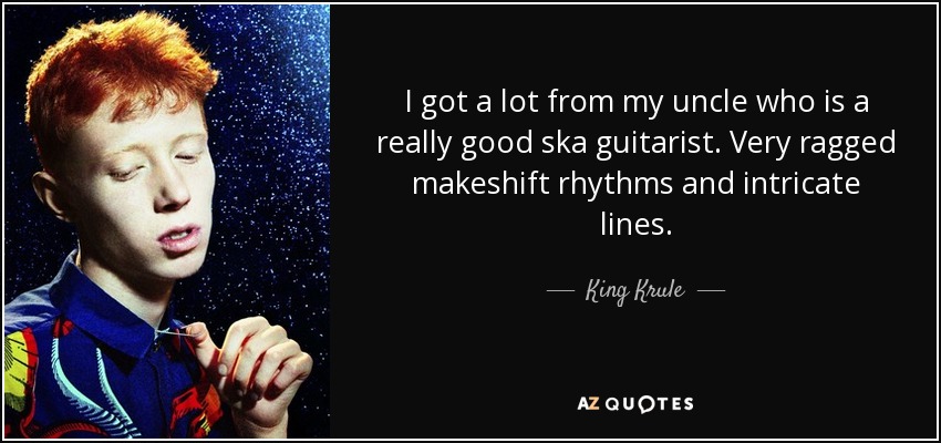 I got a lot from my uncle who is a really good ska guitarist. Very ragged makeshift rhythms and intricate lines. - King Krule
