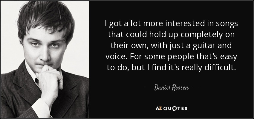 I got a lot more interested in songs that could hold up completely on their own, with just a guitar and voice. For some people that's easy to do, but I find it's really difficult. - Daniel Rossen