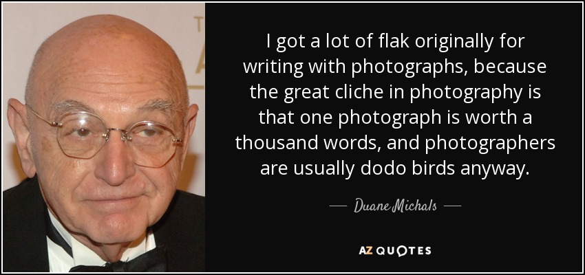 I got a lot of flak originally for writing with photographs, because the great cliche in photography is that one photograph is worth a thousand words, and photographers are usually dodo birds anyway. - Duane Michals