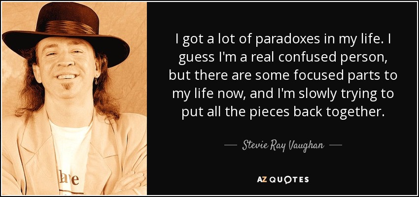 I got a lot of paradoxes in my life. I guess I'm a real confused person, but there are some focused parts to my life now, and I'm slowly trying to put all the pieces back together. - Stevie Ray Vaughan