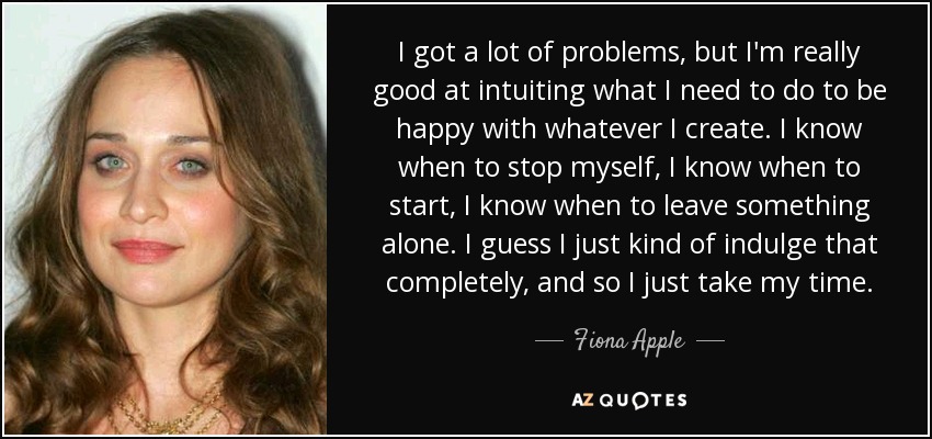 I got a lot of problems, but I'm really good at intuiting what I need to do to be happy with whatever I create. I know when to stop myself, I know when to start, I know when to leave something alone. I guess I just kind of indulge that completely, and so I just take my time. - Fiona Apple