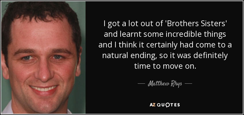 I got a lot out of 'Brothers Sisters' and learnt some incredible things and I think it certainly had come to a natural ending, so it was definitely time to move on. - Matthew Rhys
