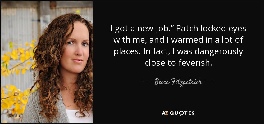 I got a new job.” Patch locked eyes with me, and I warmed in a lot of places. In fact, I was dangerously close to feverish. - Becca Fitzpatrick