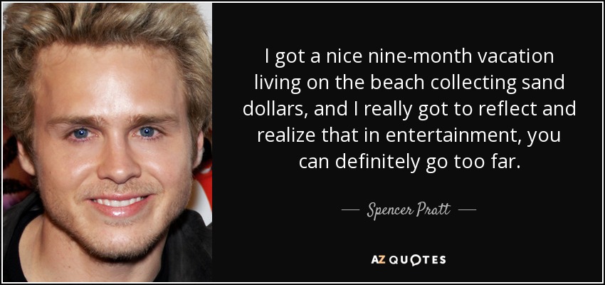 I got a nice nine-month vacation living on the beach collecting sand dollars, and I really got to reflect and realize that in entertainment, you can definitely go too far. - Spencer Pratt