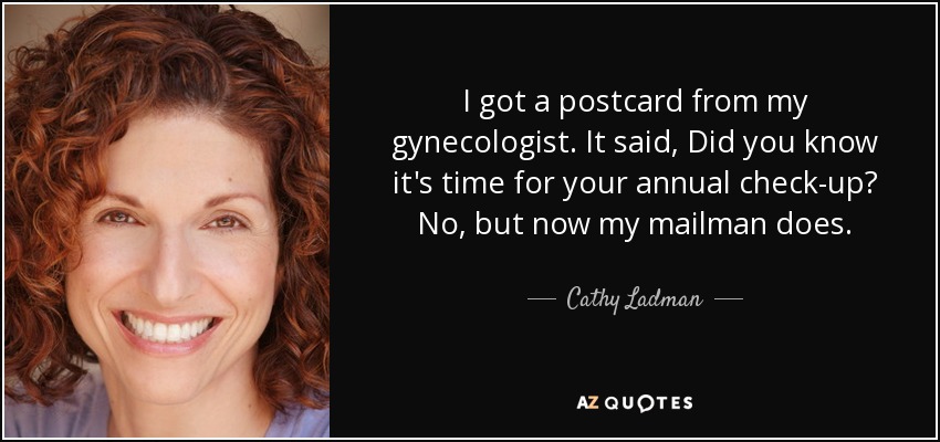 I got a postcard from my gynecologist. It said, Did you know it's time for your annual check-up? No, but now my mailman does. - Cathy Ladman